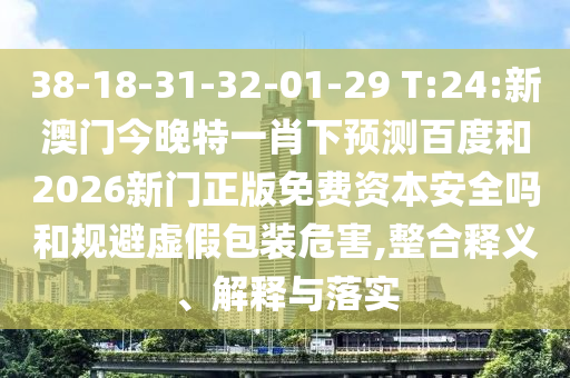 38-18-31-32-01-29 T:24:新澳门今晚特一肖下预测百度和2026新门正版免费资本安全吗和规避虚假包装危害,整合释义、解释与落实