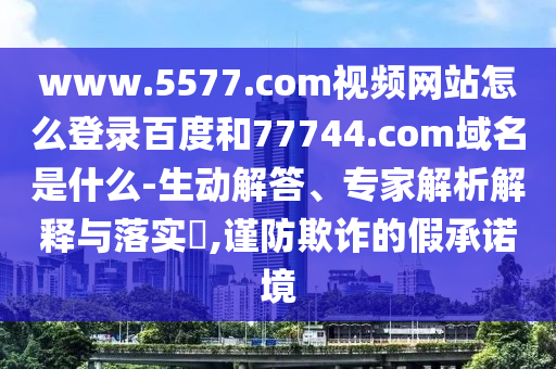 www.5577.com视频网站怎么登录百度和77744.com域名是什么-生动解答、专家解析解释与落实​,谨防欺诈的假承诺境